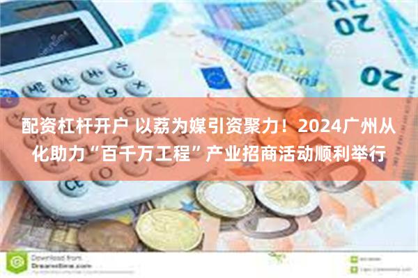 配资杠杆开户 以荔为媒引资聚力！2024广州从化助力“百千万工程”产业招商活动顺利举行