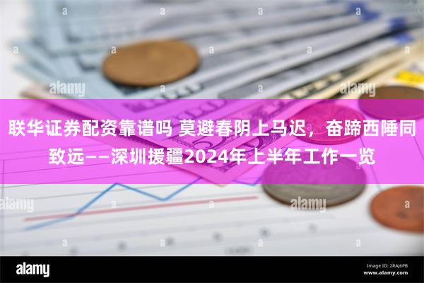 联华证券配资靠谱吗 莫避春阴上马迟，奋蹄西陲同致远——深圳援疆2024年上半年工作一览