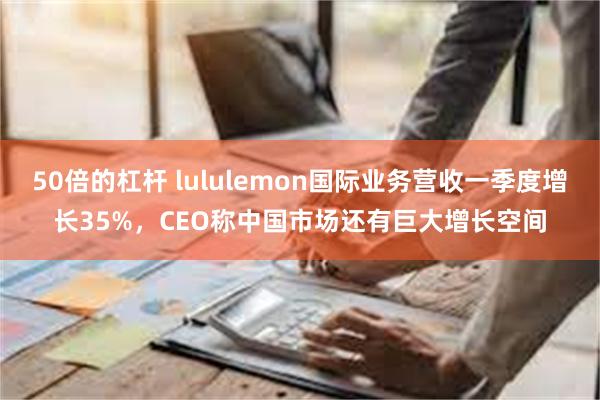 50倍的杠杆 lululemon国际业务营收一季度增长35%，CEO称中国市场还有巨大增长空间