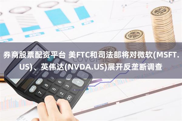 券商股票配资平台 美FTC和司法部将对微软(MSFT.US)、英伟达(NVDA.US)展开反垄断调查