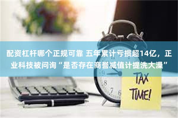 配资杠杆哪个正规可靠 五年累计亏损超14亿，正业科技被问询“是否存在商誉减值计提洗大澡”