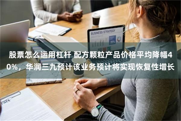 股票怎么运用杠杆 配方颗粒产品价格平均降幅40%，华润三九预计该业务预计将实现恢复性增长