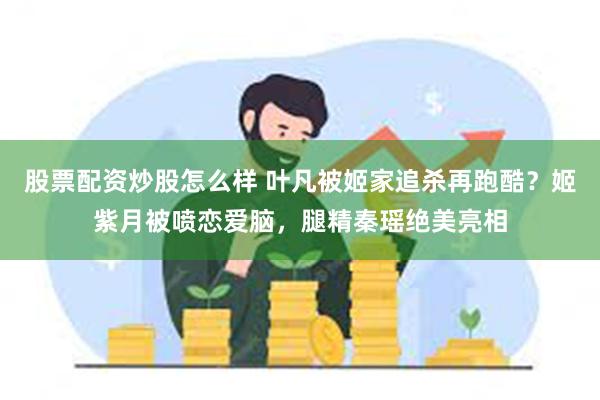 股票配资炒股怎么样 叶凡被姬家追杀再跑酷？姬紫月被喷恋爱脑，腿精秦瑶绝美亮相