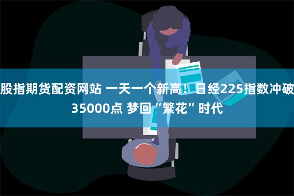 股指期货配资网站 一天一个新高！日经225指数冲破35000点 梦回“繁花”时代