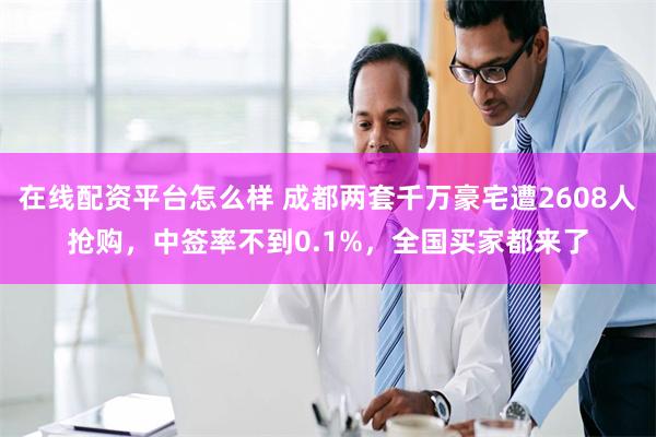 在线配资平台怎么样 成都两套千万豪宅遭2608人抢购，中签率不到0.1%，全国买家都来了