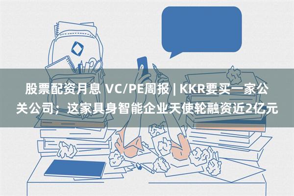 股票配资月息 VC/PE周报 | KKR要买一家公关公司；这家具身智能企业天使轮融资近2亿元