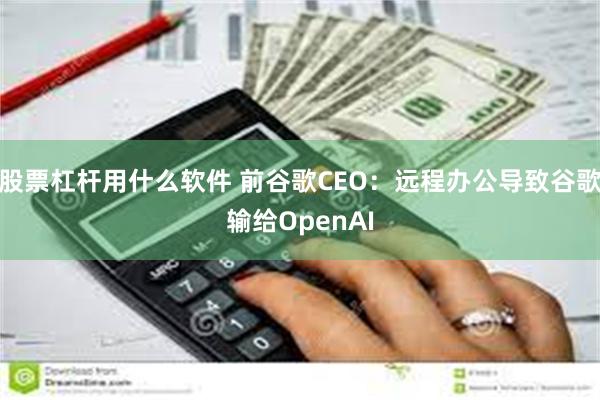 股票杠杆用什么软件 前谷歌CEO：远程办公导致谷歌输给OpenAI