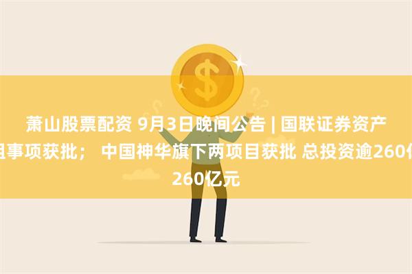 萧山股票配资 9月3日晚间公告 | 国联证券资产重组事项获批； 中国神华旗下两项目获批 总投资逾260亿元