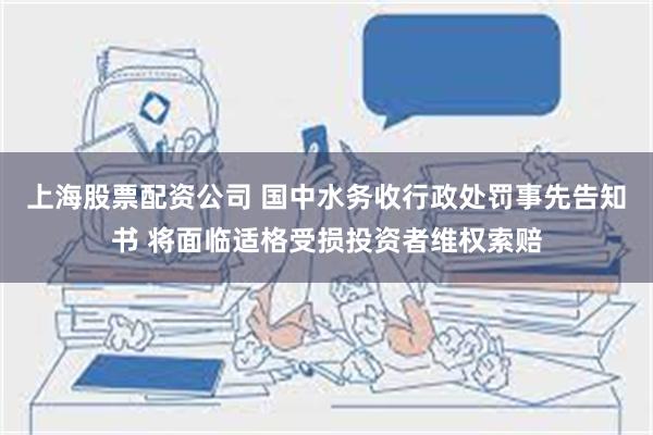 上海股票配资公司 国中水务收行政处罚事先告知书 将面临适格受损投资者维权索赔