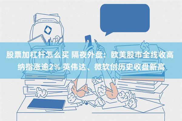 股票加杠杆怎么买 隔夜外盘：欧美股市全线收高 纳指涨逾2% 英伟达、微软创历史收盘新高