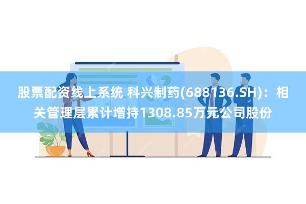 股票配资线上系统 科兴制药(688136.SH)：相关管理层累计增持1308.85万元公司股份