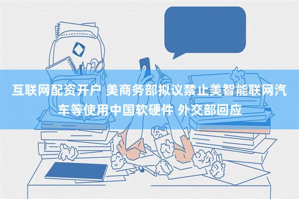 互联网配资开户 美商务部拟议禁止美智能联网汽车等使用中国软硬件 外交部回应