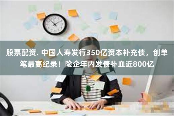 股票配资. 中国人寿发行350亿资本补充债，创单笔最高纪录！险企年内发债补血近800亿