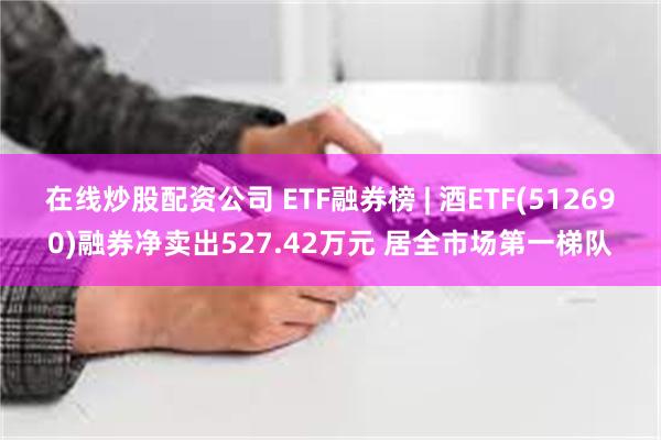 在线炒股配资公司 ETF融券榜 | 酒ETF(512690)融券净卖出527.42万元 居全市场第一梯队