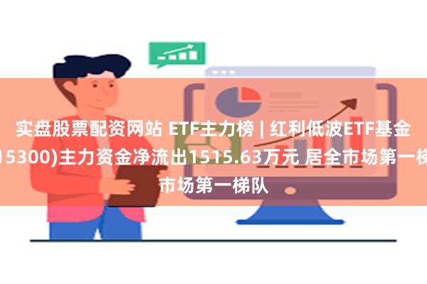 实盘股票配资网站 ETF主力榜 | 红利低波ETF基金(515300)主力资金净流出1515.63万元 居全市场第一梯队