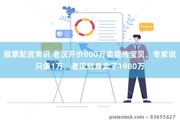 股票配资常识 老汉开价800万卖祖传宝贝，专家说只值1万，老汉转身卖了1980万