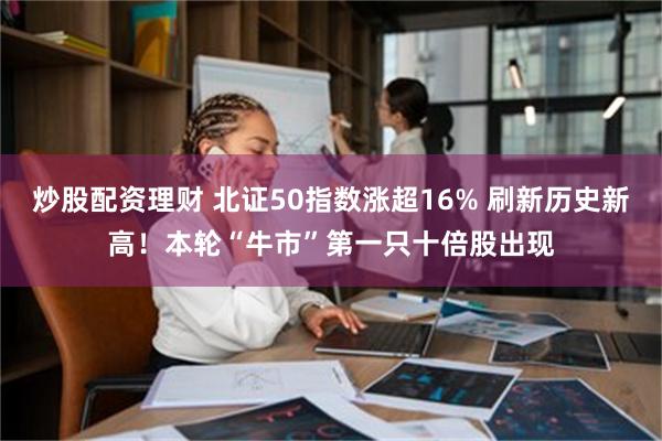 炒股配资理财 北证50指数涨超16% 刷新历史新高！本轮“牛市”第一只十倍股出现