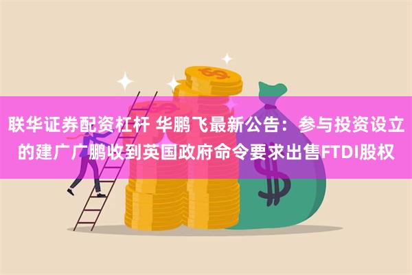 联华证券配资杠杆 华鹏飞最新公告：参与投资设立的建广广鹏收到英国政府命令要求出售FTDI股权