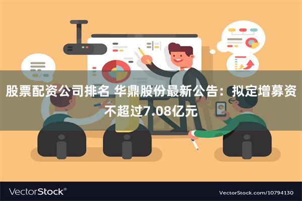 股票配资公司排名 华鼎股份最新公告：拟定增募资不超过7.08亿元