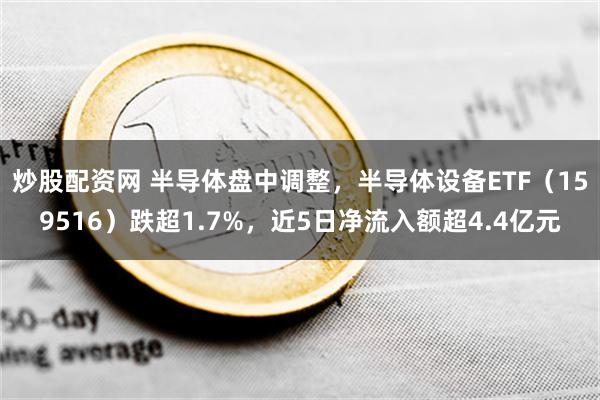 炒股配资网 半导体盘中调整，半导体设备ETF（159516）跌超1.7%，近5日净流入额超4.4亿元