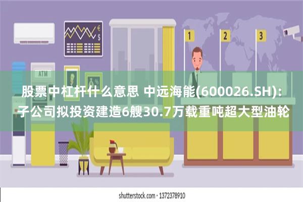 股票中杠杆什么意思 中远海能(600026.SH): 子公司拟投资建造6艘30.7万载重吨超大型油轮