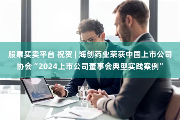 股票买卖平台 祝贺 | 海创药业荣获中国上市公司协会“2024上市公司董事会典型实践案例”