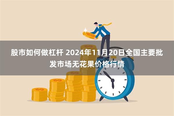 股市如何做杠杆 2024年11月20日全国主要批发市场无花果价格行情