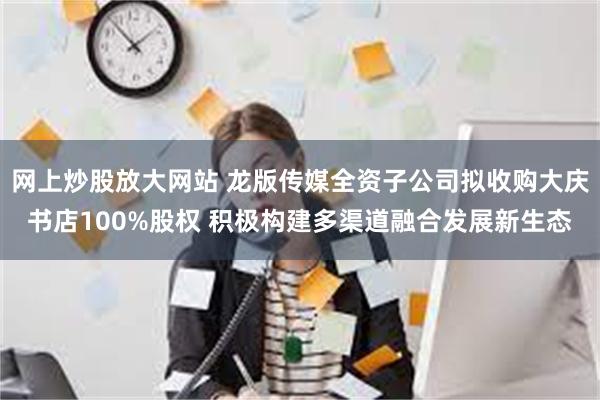 网上炒股放大网站 龙版传媒全资子公司拟收购大庆书店100%股权 积极构建多渠道融合发展新生态