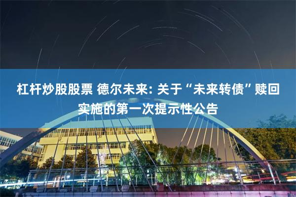 杠杆炒股股票 德尔未来: 关于“未来转债”赎回实施的第一次提示性公告