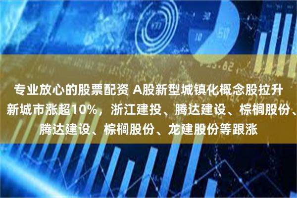 专业放心的股票配资 A股新型城镇化概念股拉升！全筑股份涨停，新城市涨超10%，浙江建投、腾达建设、棕榈股份、龙建股份等跟涨