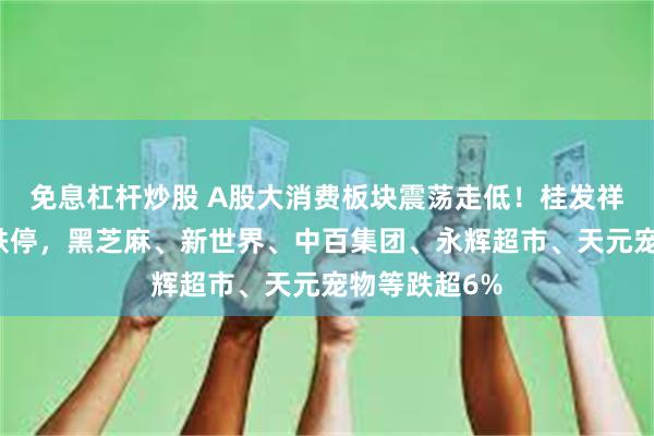 免息杠杆炒股 A股大消费板块震荡走低！桂发祥、源飞宠物跌停，黑芝麻、新世界、中百集团、永辉超市、天元宠物等跌超6%