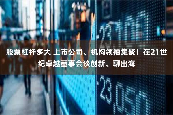 股票杠杆多大 上市公司、机构领袖集聚！在21世纪卓越董事会谈创新、聊出海