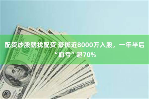 配资炒股就找配资 豪掷近8000万入股，一年半后“血亏”超70%