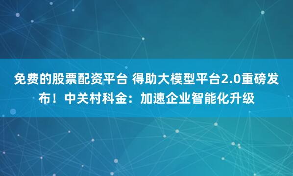 免费的股票配资平台 得助大模型平台2.0重磅发布！中关村科金：加速企业智能化升级