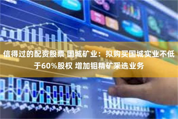 信得过的配资股票 国城矿业：拟购买国城实业不低于60%股权 增加钼精矿采选业务