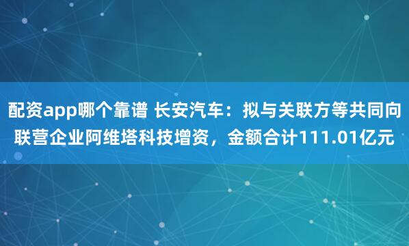 配资app哪个靠谱 长安汽车：拟与关联方等共同向联营企业阿维塔科技增资，金额合计111.01亿元