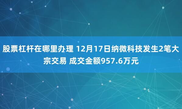 股票杠杆在哪里办理 12月17日纳微科技发生2笔大宗交易 成交金额957.6万元