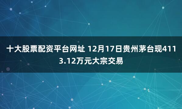 十大股票配资平台网址 12月17日贵州茅台现4113.12万元大宗交易