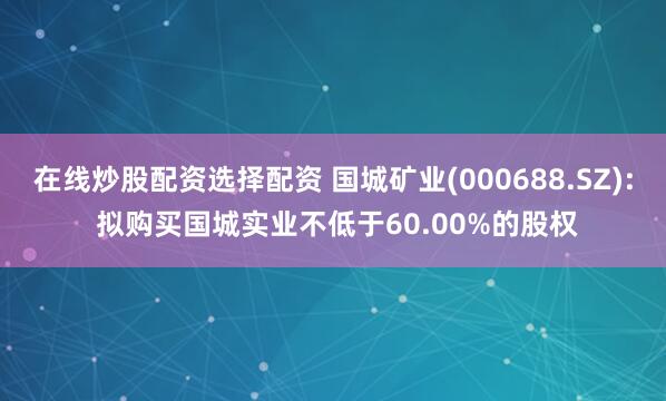 在线炒股配资选择配资 国城矿业(000688.SZ): 拟购买国城实业不低于60.00%的股权