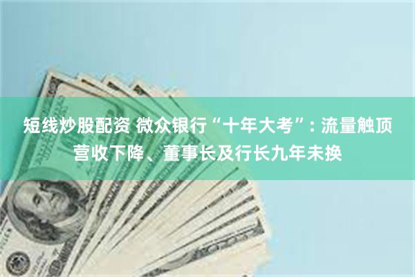 短线炒股配资 微众银行“十年大考”: 流量触顶营收下降、董事长及行长九年未换