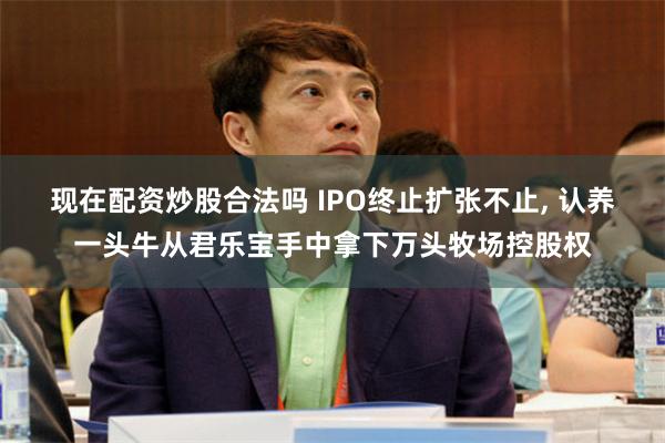 现在配资炒股合法吗 IPO终止扩张不止, 认养一头牛从君乐宝手中拿下万头牧场控股权