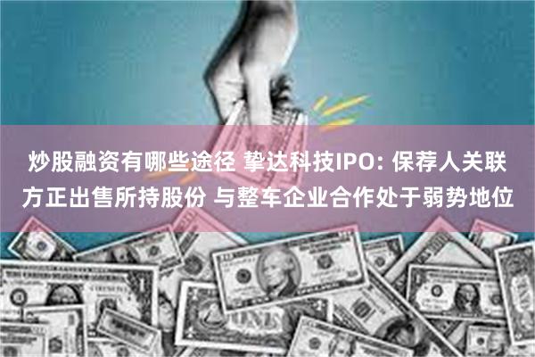 炒股融资有哪些途径 挚达科技IPO: 保荐人关联方正出售所持股份 与整车企业合作处于弱势地位