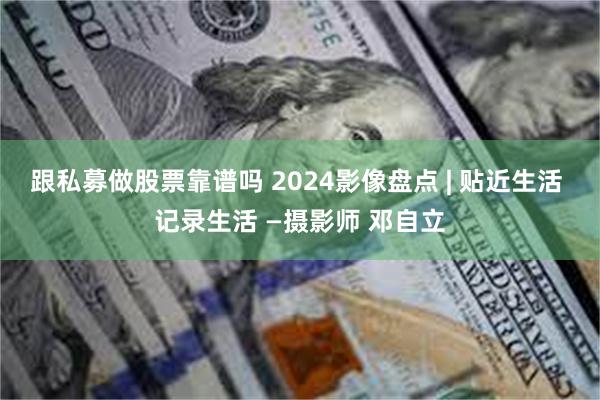 跟私募做股票靠谱吗 2024影像盘点 | 贴近生活 记录生活 —摄影师 邓自立