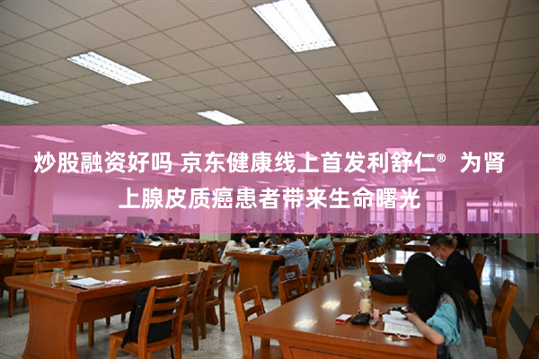 炒股融资好吗 京东健康线上首发利舒仁®  为肾上腺皮质癌患者带来生命曙光