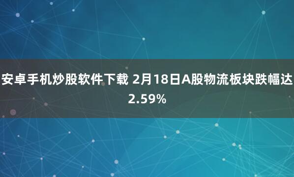 安卓手机炒股软件下载 2月18日A股物流板块跌幅达2.59%