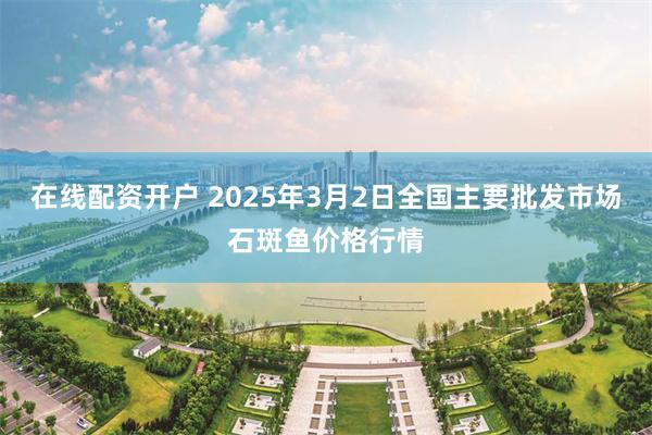 在线配资开户 2025年3月2日全国主要批发市场石斑鱼价格行情