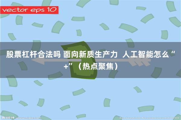 股票杠杆合法吗 面向新质生产力  人工智能怎么“+”（热点聚焦）