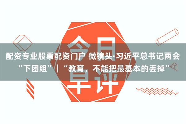 配资专业股票配资门户 微镜头·习近平总书记两会“下团组”｜“教育，不能把最基本的丢掉”