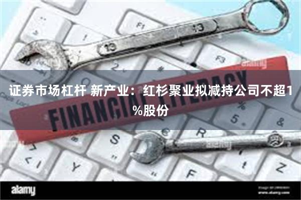 证券市场杠杆 新产业：红杉聚业拟减持公司不超1%股份