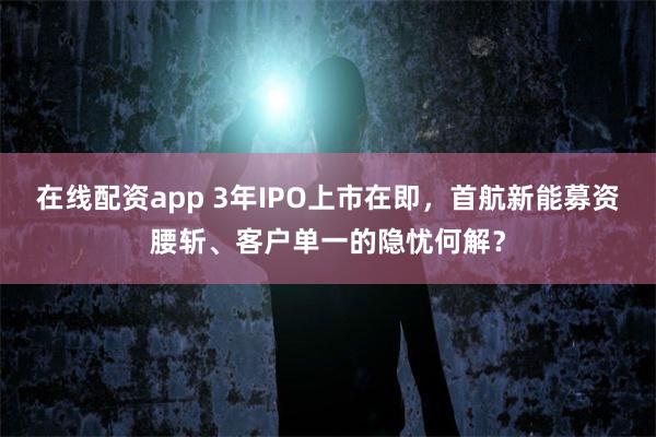 在线配资app 3年IPO上市在即，首航新能募资腰斩、客户单一的隐忧何解？